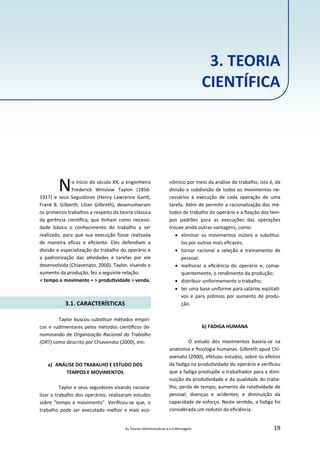 As Teorias Administra vas e a Enfermagem 19
No início do século XX, o engenheiro
Frederick Winslow Taylon (1856‐
1917) e seus Seguidores (Henry Lawrence Gan ,
Frank B. Gilberth, Lilian Gilbreth), desenvolveram
os primeiros trabalhos a respeito da teoria clássica
da gerência cien ﬁca, que nham como necessi‐
dade básica o conhecimento do trabalho a ser
realizado, para que sua execução fosse realizada
de maneira eﬁcaz e eﬁciente. Eles defendiam a
divisão e especialização do trabalho do operário e
a padronização das a vidades e tarefas por ele
desenvolvida (Chiavenato, 2000). Taylor, visando o
aumento da produção, fez a seguinte relação:
< tempo e movimento = > produ vidade > venda.
3.1. CARACTERÍSTICAS
Taylor buscou subs tuir métodos empíri‐
cos e rudimentares pelos métodos cien ﬁcos de‐
nominando de Organização Racional do Trabalho
(ORT) como descrito por Chiavenato (2000), em:
a) ANÁLISE DO TRABALHO E ESTUDO DOS
TEMPOS E MOVIMENTOS
Taylor e seus seguidores visando raciona‐
lizar o trabalho dos operários, realizaram estudos
sobre "tempo e movimento". Veriﬁcou‐se que, o
trabalho pode ser executado melhor e mais eco‐
nômico por meio da análise do trabalho, isto é, da
divisão e subdivisão de todos os movimentos ne‐
cessários à execução de cada operação de uma
tarefa. Além de permi r a racionalização dos mé‐
todos de trabalho do operário e a ﬁxação dos tem‐
pos padrões para as execuções das operações
trouxe ainda outras vantagens, como:
 eliminar os movimentos inúteis e subs tuí‐
los por outros mais eﬁcazes;
 tornar racional a seleção e treinamento de
pessoal;
 melhorar a eﬁciência do operário e, conse‐
quentemente, o rendimento da produção;
 distribuir uniformemente o trabalho;
 ter uma base uniforme para salários eqüita ‐
vos e para prêmios por aumento de produ‐
ção.
b) FADIGA HUMANA
O estudo dos movimentos baseia‐se na
anatomia e ﬁsiologia humanas. Gilbreth apud Chi‐
avenato (2000), efetuou estudos, sobre os efeitos
da fadiga na produ vidade do operário e veriﬁcou
que a fadiga predispõe o trabalhador para a dimi‐
nuição da produ vidade e da qualidade do traba‐
lho; perda de tempo; aumento da rota vidade de
pessoal; doenças e acidentes; e diminuição da
capacidade de esforço. Neste sen do, a fadiga foi
considerada um redutor da eﬁciência.
3. TEORIA
CIENTÍFICA
 