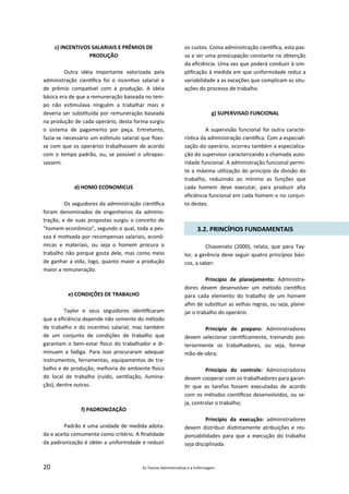 20 As Teorias Administra vas e a Enfermagem
c) INCENTIVOS SALARIAIS E PRÊMIOS DE
PRODUÇÃO
Outra idéia importante valorizada pela
administração cien ﬁca foi o incen vo salarial e
de prêmio compa vel com à produção. A idéia
básica era de que a remuneração baseada no tem‐
po não es mulava ninguém a trabalhar mais e
deveria ser subs tuída por remuneração baseada
na produção de cada operário, desta forma surgiu
o sistema de pagamento por peça. Entretanto,
fazia‐se necessário um es mulo salarial que ﬁzes‐
se com que os operários trabalhassem de acordo
com o tempo padrão, ou, se possível o ultrapas‐
sassem.
d) HOMO ECONOMICUS
Os seguidores da administração cien ﬁca
foram denominados de engenheiros da adminis‐
tração, e de suas propostas surgiu o conceito de
"homem econômico", segundo o qual, toda a pes‐
soa é mo vada por recompensas salariais, econô‐
micas e materiais, ou seja o homem procura o
trabalho não porque gosta dele, mas como meio
de ganhar a vida, logo, quanto maior a produção
maior a remuneração.
e) CONDIÇÕES DE TRABALHO
Taylor e seus seguidores iden ﬁcaram
que a eﬁciência depende não somente do método
de trabalho e do incen vo salarial, mas também
de um conjunto de condições de trabalho que
garantam o bem‐estar sico do trabalhador e di‐
minuam a fadiga. Para isso procuraram adequar
instrumentos, ferramentas, equipamentos de tra‐
balho e de produção, melhoria do ambiente sico
do local de trabalho (ruído, ven lação, ilumina‐
ção), dentre outras.
f) PADRONIZAÇÃO
Padrão é uma unidade de medida adota‐
da e aceita comumente como critério. A ﬁnalidade
da padronização é obter a uniformidade e reduzir
os custos. Coma administração cien ﬁca, esta pas‐
sa a ser uma preocupação constante na obtenção
da eﬁciência. Uma vez que poderá conduzir à sim‐
pliﬁcação à medida em que uniformidade reduz a
variabilidade a as exceções que complicam as situ‐
ações do processo de trabalho.
g) SUPERVISAO FUNCIONAL
A supervisão funcional foi outra caracte‐
rís ca da administração cien ﬁca. Com a especiali‐
zação do operário, ocorreu também a especializa‐
ção do supervisor caracterizando a chamada auto‐
ridade funcional. A administração funcional permi‐
te a máxima u lização do principio da divisão do
trabalho, reduzindo ao mínimo as funções que
cada homem deve executar, para produzir alta
eﬁciência funcional em cada homem e no conjun‐
to destes.
3.2. PRINCÍPIOS FUNDAMENTAIS
Chiavenato (2000), relata, que para Tay‐
lor, a gerência deve seguir quatro princípios bási‐
cos, a saber:
Principio de planejamento: Administra‐
dores devem desenvolver um método cien ﬁco
para cada elemento do trabalho de um homem
aﬁm de subs tuir as velhas regras, ou seja, plane‐
jar o trabalho do operário.
Principio de preparo: Administradores
devem selecionar cien ﬁcamente, treinando pos‐
teriormente os trabalhadores, ou seja, formar
mão‐de‐obra;
Principio do controle: Administradores
devem cooperar com os trabalhadores para garan‐
r que as tarefas fossem executadas de acordo
com os métodos cien ﬁcos desenvolvidos, ou se‐
ja, controlar o trabalho;
Principio da execução: administradores
devem distribuir dis ntamente atribuições e res‐
ponsabilidades para que a execução do trabalho
seja disciplinada.
 