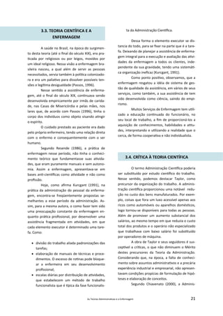 As Teorias Administra vas e a Enfermagem 21
3.3. TEORIA CIENTÍFICA E A
ENFERMAGEM
A saúde no Brasil, na época do surgimen‐
to desta teoria (até o ﬁnal do século XIX), era pra‐
cada por religiosos ou por leigos, movidos por
um ideal religioso. Nessa visão a enfermagem bra‐
sileira nasceu, a qual além de servir as pessoas
necessitados, servia também à polí ca colonizado‐
ra e era um palia vo para dissolver possíveis ten‐
sões e legí ma desigualdade (Passos, 1996).
Nesse sen do a assistência de enferma‐
gem, até o ﬁnal do século XIX, con nuava sendo
desenvolvida empiricamente por irmãs de carida‐
de, nas Casas de Misericórdia e pelas mães, nos
lares que, de acordo com Passos (1996), nha o
corpo dos indivíduos como objeto visando a ngir
o espírito.
O cuidado prestado ao paciente era dado
pelo próprio enfermeiro, tendo uma relação direta
com o enfermo e consequentemente com o ser
humano.
Segundo Resende (1986), a prá ca de
enfermagem nesse período, não nha o conheci‐
mento teórico que fundamentasse suas a vida‐
des, que eram puramente manuais e sem autono‐
mia. Assim a enfermagem, apresentava‐se em
bases an ‐cien ﬁcas como a vidade e não como
proﬁssão.
Hoje, como aﬁrma Kurcgant (1991), na
prá ca da administração do pessoal da enferma‐
gem, encontra‐se freqüentemente propostas se‐
melhantes a esse período da administração. As‐
sim, para a mesma autora, o como fazer tem sido
uma preocupação constante da enfermagem en‐
quanto prá ca proﬁssional, por desenvolver uma
assistência fragmentada em a vidades, em que
cada elemento executor é determinado uma tare‐
fa. Como:
 divisão do trabalho aliada padronizações das
tarefas;
 elaboração de manuais de técnicas e proce‐
dimentos. O excesso de ro nas pode bloque‐
ar a enfermeira em seu desenvolvimento
proﬁssional;
 escalas diárias por distribuição de a vidades,
que estabelecem um método de trabalho
funcionalista que é pica da fase funcionalis‐
ta da Administração Cien ﬁca.
Dessa forma o elemento executor se dis‐
tancia do todo, para se ﬁxar na parte que é a tare‐
fa. Deixando de planejar a assistência de enferma‐
gem integral para a execução e avaliação das a vi‐
dades da enfermagem a todos os clientes, inde‐
pendente da sua gravidade, tendo uma sistemá ‐
ca organização ineﬁcaz (Kurcgant, 1991).
Como ponto posi vo, observamos, que a
enfermagem resgatou a idéia de sistema de ges‐
tão de qualidade da assistência, em vários de seus
serviços, como também, a sua assistência de tem
sido desenvolvida como ciência, saindo do empi‐
rismo.
Muitos Serviços de Enfermagem tem u li‐
zado a educação con nuada do funcionário, no
seu local de trabalho, a ﬁm de proporcioná‐los a
aquisição de conhecimentos, habilidades e a tu‐
des, interpretando e u lizando a realidade que o
cerca, de forma coopera va e não individualista.
3.4. CRÍTICA À TEORIA CIENTÍFICA
O termo Administração Cien ﬁca poderia
ser subs tuído por estudo cien ﬁco do trabalho.
Nesse sen do, podemos destacar Taylor, como
precursor da organização do trabalho. A adminis‐
tração cien ﬁca proporcionou uma notável redu‐
ção no custo dos bens manufaturados. Por exem‐
plo, coisas que fora um luxo acessível apenas aos
ricos como automóveis ou aparelhos domés cos,
logo tornou‐se disponíveis para todas as pessoas.
Além de promover um aumento substancial dos
salários, ao mesmo tempo em que reduzia o custo
total dos produtos e o operário não especializado
que trabalhava com baixo salário foi subs tuído
por operadores de máquina.
A obra de Taylor e seus seguidores é sus‐
cep vel a crí cas, o que não diminuem o Mérito
destes precursores da Teoria da Administração.
Considerando que, na época, a falta de conheci‐
mento sobre assuntos administra vos e a precária
experiência industrial e empresarial, não apresen‐
tavam condições propícias de formulação de hipó‐
teses e elaboração de conceitos.
Segundo Chiavenato (2000), a Adminis‐
 