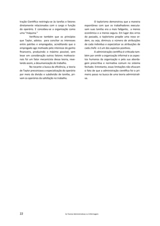 22 As Teorias Administra vas e a Enfermagem
tração Cien ﬁca restringiu‐se às tarefas e fatores
diretamente relacionados com o cargo e função
do operário. E concebeu‐se a organização como
uma “máquina.”
Veriﬁcou‐se também que os princípios
que Taylor, adotou para conciliar os interesses
entre patrões e empregados, acreditando que o
empregado age mo vado pelo interesse do ganho
ﬁnanceiro, produzindo o máximo possível, sem
levar em consideração outros fatores mo vacio‐
nais foi um fator mecanicista dessa teoria, reve‐
lando assim, a desumanização do trabalho.
No tocante a busca da eﬁciência, a teoria
de Taylor preconizava a especialização do operário
por meio da divisão e subdivisão de tarefas, pri‐
vam os operários da sa sfação no trabalho.
O taylorismo demonstrou que a maneira
espontânea com que os trabalhadores executa‐
vam suas tarefas era a mais fa gante, a menos
econômica e a menos segura. Em lugar dos erros
do passado, o taylorismo propõe uma nova or‐
dem, ou seja, diminuiu o número de atribuições
de cada indivíduo e especializar as atribuições de
cada chefe e é um dos aspectos posi vos.
A administração cien ﬁca é cri cada tam‐
bém por omi r a organização informal e os aspec‐
tos humanos da organização e pela sua aborda‐
gem prescri va e norma va comum no sistema
fechado. Entretanto, essas limitações não ofuscam
o fato de que a administração cien ﬁca foi o pri‐
meiro passo na busca de uma teoria administra ‐
va.
 