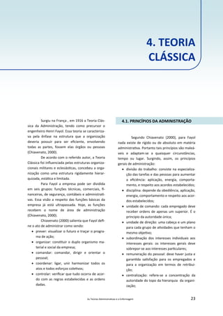 As Teorias Administra vas e a Enfermagem 23
4. TEORIA
CLÁSSICA
Surgiu na França , em 1916 a Teoria Clás‐
sica da Administração, tendo como precursor o
engenheiro Henri Fayol. Essa teoria se caracteriza‐
va pela ênfase na estrutura que a organização
deveria possuir para ser eﬁciente, envolvendo
todas as partes, fossem elas órgãos ou pessoas
(Chiavenato, 2000).
De acordo com o referido autor, a Teoria
Clássica foi inﬂuenciada pelas estruturas organiza‐
cionais militares e eclesiás cas, concebeu a orga‐
nização como uma estrutura rigidamente hierar‐
quizada, está ca e limitada.
Para Fayol a empresa pode ser dividida
em seis grupos: funções técnicas, comerciais, ﬁ‐
nanceiras, de segurança, contábeis e administra ‐
vas. Essa visão a respeito das funções básicas da
empresa já está ultrapassada. Hoje, as funções
recebem o nome de área de administração
(Chiavenato, 2000).
Chiavenato (2000) salienta que Fayol deﬁ‐
ne o ato de administrar como sendo:
 prever: visualizar o futuro e traçar o progra‐
ma de ação;
 organizar: cons tuir o duplo organismo ma‐
terial e social da empresa;
 comandar: comandar, dirigir e orientar o
pessoal;
 coordenar: ligar, unir harmonizar todos os
atos e todos esforços cole vos;
 controlar: veriﬁcar que tudo ocorra de acor‐
do com as regras estabelecidas e as ordens
dadas.
4.1. PRINCÍPIOS DA ADMINISTRAÇÃO
Segundo Chiavenato (2000), para Fayol
nada existe de rígido ou de absoluto em matéria
administra va. Portanto tais princípios são maleá‐
veis e adaptam‐se a quaisquer circunstâncias,
tempo ou lugar. Surgindo, assim, os princípios
gerais de administração:
 divisão do trabalho: consiste na especializa‐
ção das tarefas e das pessoas para aumentar
a eﬁciência: aplicação, energia, comporta‐
mento, e respeito aos acordos estabelecidos;
 disciplina: depende da obediência, aplicação,
energia, comportamento e respeito aos acor‐
dos estabelecidos;
 unidade de comando: cada empregado deve
receber ordens de apenas um superior. É o
principio da autoridade única;
 unidade de direção: uma cabeça e um plano
para cada grupo de a vidades que tenham o
mesmo obje vo;
 subordinação dos interesses individuais aos
interesses gerais: os interesses gerais deve
sobrepor‐se aos interesses par culares;
 remuneração do pessoal: deve haver justa e
garan da sa sfação para os empregados e
para a organização em termos de retribui‐
ção;
 centralização: refere‐se a concentração da
autoridade do topo da hierarquia da organi‐
zação;
 