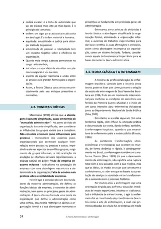 24 As Teorias Administra vas e a Enfermagem
 cadeia escalar: é a linha de autoridade que
vai do escalão mais alto ao mais baixo. É o
principio do comando;
 ordem: um lugar para cada coisa e cada coisa
em seu lugar. É a ordem material e humana;
 equidade: amabilidade e jus ça para alcan‐
çar lealdade do pessoal;
 estabilidade do pessoal: a rota vidade tem
um impacto nega vo sobre a eﬁciência da
organização.
 Quanto mais tempo a pessoa permanecer no
cargo tanto melhor;
 inicia va: a capacidade de visualizar um pla‐
no e assegurar o seu sucesso;
 espírito de equipe: harmonia e união entre
as pessoas são grandes formas para a organi‐
zação.
 Assim, a Teoria Clássica caracterizou‐se prin‐
cipalmente pelo seu enfoque prescri vo e
norma vo.
4.2. PRINCIPAIS CRÍTICAS
Maximiano (1997) aﬁrma que a aborda‐
gem é bastante simpliﬁcada, quase em termos de
"manual do administrador" ‐ No ponto de vista de
organização bastante simpliﬁcada, sem considerar
as inﬂuências dos grupos sociais que a compõem.
Não considera o homem como inﬂuenciado pelo
processo ‐ menosprezo dos aspectos psico‐
organizacionais que permeiam qualquer inter‐
relação entre pessoas ou pessoas e coisas, impe‐
dindo‐o de ver aspectos de conﬂitos grupais, surgi‐
mento de grupos informais, a não aceitação da
anulação de obje vos pessoais organizacionais, a
disputa natural do poder; Visão de empresa en‐
quanto máquina ‐ radicalismo na concepção de
empresa com uma abordagem mecanicista e de‐
terminís ca da organização; Falta de estudos mais
prá cos sobre a conﬁabilidade das idéias.
Henri Fayol é considerado um dos funda‐
dores da moderna administração, ele deﬁniu as
funções básicas da empresa, o conceito de admi‐
nistração, bem como os princípios gerais de admi‐
nistração. A teoria clássica formula uma teoria da
organização que deﬁne a administração como
uma ciência, essa teoria restringe‐se apenas à or‐
ganização formal e a sua abordagem norma va e
prescri va se fundamenta em princípios gerais de
administração.
Entretanto, várias crí cas são atribuídas à
teoria clássica: a abordagem simpliﬁcada da orga‐
nização formal, eliminando a organização infor‐
mal; a ausência de trabalhos experimentais para
dar base cien ﬁca às suas aﬁrmações e princípios,
assim como abordagem incompleta da organiza‐
ção, como um sistema fechado. Todavia, conside‐
ramos aquela de fundamental importância para as
bases da moderna teoria administra va.
4.3. TEORIA CLÁSSICA E A ENFERMAGEM
A história da proﬁssionalização da enfer‐
magem brasileira, coincide com a história desta
teoria, pode‐se dizer que começou como a criação
da escola de enfermagem da Cruz Vermelha Brasi‐
leira em 1916, fruto de um movimento internacio‐
nal para melhorar as condições de assistência aos
feridos da Primeira Guerra Mundial e o início de
um curso intensivo para enfermeiras visitadoras
junto ao Departamento Nacional de Saúde Pública
(Silva,1989).
Entretanto, as escolas seguiram com uma
tendência rígida, com ênfase na a vidade prá ca
e desar culada da teoria, dando ênfase, também,
à enfermagem hospitalar, quando o país necessi‐
tava de enfermeiras para a saúde pública (Passos,
1986).
As constantes transformações sócio‐
econômicas e tecnológicas que ocorrem no mun‐
do, de forma dinâmica e rápida, e consequente‐
mente no Brasil, a enfermagem também se trans‐
forma. Porém (Silva, 1989) diz que o desenvolvi‐
mento da enfermagem, não signiﬁca uma ruptura
total com o seu passado, com a sua história, mas
que as idéias, os modos de atuar que cons tuem o
conhecimento, o saber em que se baseia sua pres‐
tação de serviços à sociedade vai se transforman‐
do e evoluindo com o processo histórico.
Por muitos anos, a enfermagem teve uma
orientação dirigida para enfrentar situações imedi‐
atas de modo espontâneo, intui vo e tradicional.
Sob a inﬂuência de vários fatores, o agir da enfer‐
meira foi se cons tuindo de procedimentos descri‐
tos como a arte de enfermagem, a qual, nas pri‐
meiras décadas do século XX, se organiza de modo
 