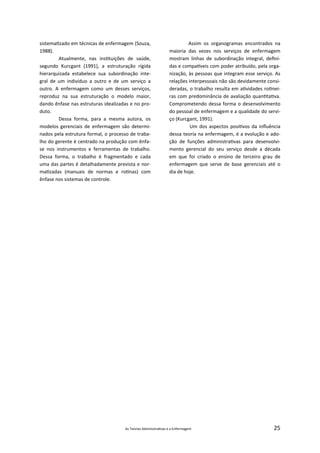 As Teorias Administra vas e a Enfermagem 25
sistema zado em técnicas de enfermagem (Souza,
1988).
Atualmente, nas ins tuições de saúde,
segundo Kurcgant (1991), a estruturação rígida
hierarquizada estabelece sua subordinação inte‐
gral de um indivíduo a outro e de um serviço a
outro. A enfermagem como um desses serviços,
reproduz na sua estruturação o modelo maior,
dando ênfase nas estruturas idealizadas e no pro‐
duto.
Dessa forma, para a mesma autora, os
modelos gerenciais de enfermagem são determi‐
nados pela estrutura formal, o processo de traba‐
lho do gerente é centrado na produção com ênfa‐
se nos instrumentos e ferramentas de trabalho.
Dessa forma, o trabalho é fragmentado e cada
uma das partes é detalhadamente prevista e nor‐
ma zadas (manuais de normas e ro nas) com
ênfase nos sistemas de controle.
Assim os organogramas encontrados na
maioria das vezes nos serviços de enfermagem
mostram linhas de subordinação integral, deﬁni‐
das e compa veis com poder atribuído, pela orga‐
nização, às pessoas que integram esse serviço. As
relações interpessoais não são devidamente consi‐
deradas, o trabalho resulta em a vidades ro nei‐
ras com predominância de avaliação quan ta va.
Comprometendo dessa forma o desenvolvimento
do pessoal de enfermagem e a qualidade do servi‐
ço (Kurcgant, 1991).
Um dos aspectos posi vos da inﬂuência
dessa teoria na enfermagem, é a evolução e ado‐
ção de funções administra vas para desenvolvi‐
mento gerencial do seu serviço desde a década
em que foi criado o ensino de terceiro grau de
enfermagem que serve de base gerenciais até o
dia de hoje.
 