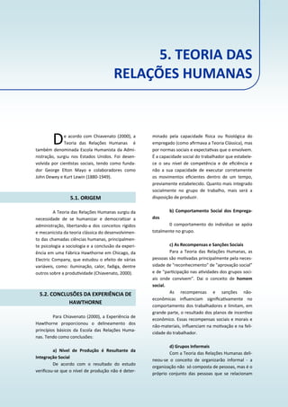As Teorias Administra vas e a Enfermagem 27
5. TEORIA DAS
RELAÇÕES HUMANAS
De acordo com Chiavenato (2000), a
Teoria das Relações Humanas é
também denominada Escola Humanista da Admi‐
nistração, surgiu nos Estados Unidos. Foi desen‐
volvida por cien stas sociais, tendo como funda‐
dor George Elton Mayo e colaboradores como
John Dewey e Kurt Lewin (1880‐1949).
5.1. ORIGEM
A Teoria das Relações Humanas surgiu da
necessidade de se humanizar e democra zar a
administração, libertando‐a dos conceitos rígidos
e mecanicista da teoria clássica do desenvolvimen‐
to das chamadas ciências humanas, principalmen‐
te psicologia a sociologia e a conclusão da experi‐
ência em uma Fábrica Hawthorne em Chicago, da
Electric Company, que estudou o efeito de várias
variáveis, como: iluminação, calor, fadiga, dentre
outros sobre a produ vidade (Chiavenato, 2000).
5.2. CONCLUSÕES DA EXPERIÊNCIA DE
HAWTHORNE
Para Chiavenato (2000), a Experiência de
Hawthorne proporcionou o delineamento dos
princípios básicos da Escola das Relações Huma‐
nas. Tendo como conclusões:
a) Nível de Produção é Resultante da
Integração Social
De acordo com o resultado do estudo
veriﬁcou‐se que o nível de produção não é deter‐
minado pela capacidade sica ou ﬁsiológica do
empregado (como aﬁrmava a Teoria Clássica), mas
por normas sociais e expecta vas que o envolvem.
É a capacidade social do trabalhador que estabele‐
ce o seu nível de competência e de eﬁciência e
não a sua capacidade de executar corretamente
os movimentos eﬁcientes dentro de um tempo,
previamente estabelecido. Quanto mais integrado
socialmente no grupo de trabalho, mais será a
disposição de produzir.
b) Comportamento Social dos Emprega‐
dos
0 comportamento do indivíduo se apóia
totalmente no grupo.
c) As Recompensas e Sanções Sociais
Para a Teoria das Relações Humanas, as
pessoas são mo vadas principalmente pela neces‐
sidade de "reconhecimento" de "aprovação social”
e de "par cipação nas a vidades dos grupos soci‐
ais onde convivem”. Dai o conceito de homem
social.
As recompensas e sanções não‐
econômicas inﬂuenciam signiﬁca vamente no
comportamento dos trabalhadores e limitam, em
grande parte, o resultado dos planos de incen vo
econômico. Essas recompensas sociais e morais e
não‐materiais, inﬂuenciam na mo vação e na feli‐
cidade do trabalhador.
d) Grupos Informais
Com a Teoria das Relações Humanas deli‐
neou‐se o conceito de organizarão informal ‐ a
organização não só composta de pessoas, mas é o
próprio conjunto das pessoas que se relacionam
 