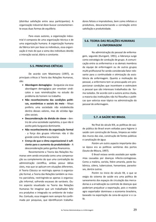 As Teorias Administra vas e a Enfermagem 29
(distribui sa sfação entre seus par cipantes). A
organização industrial deve buscar constantemen‐
te essas duas formas de equilíbrio.
Para esses autores, a organização indus‐
trial é composta de uma organização técnica e de
uma organização humana. A organização humana
da fábrica tem por base os indivíduos, essa organi‐
zação é mais do que a soma dos indivíduos devido
a interação social, diária e constante.
5.5. PRINCIPAIS CRÍTICAS
De acordo com Maximiano (1997), as
principais crí cas à Teoria das Relações Humanas,
são:
 Abordagem demagógica ‐ burguesia via essa
abordagem demagógica por envolver sindi‐
catos e suas reivindicações no estudo do
problema do homem no trabalho.
 Não reconhecimento das condições polí ‐
cas, econômicas e sociais do meio ‐ Mayo
preferiu uma sociedade não estabelecida
dentro desses valores, mas de só1idas liga‐
ções sociais.
 Desconsideração da divisão de classe ‐ den‐
tro de uma sociedade capitalista, o que não é
aceito pela burguesia dominante.
 Não reconhecimento da organização formal
‐ a força dos grupos informais não é tão
grande como deﬁne essa teoria
 Crença de que o clima organizacional é suﬁ‐
ciente para o aumento da produ vidade ‐ A
desconsideração pelos ganhos ﬁnanceiros.
Recentemente a Teoria das Relações Hu‐
manas vem sendo encarada como uma compensa‐
ção ou complemento do que uma contradição da
administração cien ﬁca, ambas possui idéias
úteis, mas que se aplicam em situações diferentes.
A Teoria Clássica se restringiu apenas à organiza‐
ção formal, a Teoria das Relações também se mos‐
tra parcialista, restringindo‐se apenas à organiza‐
ção informal, sofrendo escassez de variáveis. Ou‐
tro aspecto visualizado na Teoria das Relações
Humanas foi imaginar que um trabalhador feliz
era produ vo e integrado no ambiente de traba‐
lho. Contudo, essa imagem nem sempre foi conﬁr‐
mada por pesquisas, que iden ﬁcaram trabalha‐
dores felizes e improdu vos, bem como infelizes e
produ vos, descaracterizando a correlação entre
sa sfação e produ vidade.
5.6. TEORIA DAS RELAÇÕES HUMANAS
E A ENFERMAGEM
Na administração do pessoal de enferma‐
gem, segundo (Kurcgant, 1991), a liderança surge
como estratégia de condução de grupo. A comuni‐
cação entre os enfermeiros e os demais membros
da equipe de enfermagem ou de outros grupos
mul ‐proﬁssional foi sendo considerada fator rele‐
vante para a con nuidade e o mização da assis‐
tência de enfermagem. Quanto a mo vação do
pessoal, a enfermeira tem se preocupado em pro‐
porcionar condições que incen vem e es mulem
o pessoal que são interesses trabalhados de for‐
ma isolados. De acordo com a autora acima citada,
a maioria das ins tuições não há ﬁlosoﬁas e polí ‐
cas que valoriza esse tópico na administração do
pessoal de enfermagem.
5.7. A SAÚDE NO BRASIL
No ﬁnal do século XIX, as polí cas de saú‐
de pública do Brasil eram voltadas para higiene à
saúde com construção de fossas, limpeza ao redor
dos muros das vias, construção de fontes públicas
e canalização de água.
Porém um outro aspecto importante des‐
sa época era as polí cas sanitárias dos portos
(Souto‐de‐Moura, 1997).
0 Brasil estava sendo assolado por epide‐
mias causadas por doenças infecto‐contagiosas.
Como a malária, varíola, febre amarela, peste bu‐
bônica, cólera, tuberculose, hanseníase, parasito‐
ses, dentre outras.
Porém no inicio do século XX, o que se
exigia do sistema de saúde era uma polí ca de
saneamento dos espaços de circulação das merca‐
dorias e a erradicação ou controle de doenças que
poderiam prejudicar a exportação, pois o modelo
agro exportador dominava a economia brasileira,
baseado na exportação da cana‐de‐açúcar e o ca‐
fé.
 