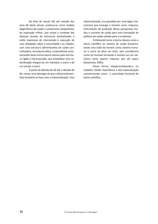 30 As Teorias Administra vas e a Enfermagem
Do ﬁnal do século XIX até metade dos
anos 60 deste século, pra cou‐se como modelo
hegemônico de saúde o sanitarismo campanhista,
de inspiração militar, que visava o combate das
doenças através de estruturas ver calizadas e
es lo repressivo de intervenção e execução de
suas a vidades sobre a comunidade e as cidades,
com uma estrutura administra va de saúde cen‐
tralizadora, tecnoburocrá ca, corpora vista carac‐
terizando desta forma teoria clássica pela estrutu‐
ra rígida e hierarquizada, que estabelece uma su‐
bordinação integral de um indivíduo a outro e de
um serviço a outro.
A par r da década de 40 até a década de
60, iniciou uma ideologia de que o desenvolvimen‐
sta brasileiro se fazia com a industrialização. Essa
industrialização, era presidida por uma lógica me‐
canicista que enxerga o homem como máquina,
instrumento de produção Nessa perspec va mu‐
dou o conceito de saúde para uma concepção de
polí cas de saúde voltada pare o cura vista.
Enfa zando tanto a teoria clássica como a
teoria cien ﬁca no sistema de saúde brasileiro,
tendo uma visão do homem como sistema huma‐
no e como tal deve ser visto, sem considerá‐lo
como ser humano tornando o homem um ser me‐
cânico tanto quanto máquina que ele opera
(Kwasnicka, 1995).
Dessa forma, despersonalizando‐o no
trabalho, dando importância a alta especialização
caracterizando, assim, a autoridade funcional da
teoria cien ﬁca.
 