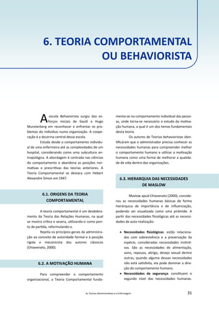 As Teorias Administra vas e a Enfermagem 31
6. TEORIA COMPORTAMENTAL
OU BEHAVIORISTA
Aescola Behaviorista surgiu dos es‐
forços iniciais de Gau e Hugo
Munsterberg em reconhecer e enfrentar os pro‐
blemas do indivíduo numa organização. A coope‐
ração é a doutrina central dessa escola.
Estuda desde o comportamento individu‐
al de uma enfermeira até as complexidades de um
hospital, considerando como uma subcultura an‐
tropológica. A abordagem é centrada nas ciências
do comportamento e abandona as posições nor‐
ma vas e prescri vas das teorias anteriores. A
Teoria Comportamental se destaca com Hebert
Alexandre Simon em 1947.
6.1. ORIGENS DA TEORIA
COMPORTAMENTAL
A teoria comportamental é um desdobra‐
mento da Teoria das Relações Humanas, na qual
se mostra crí ca e severa, u lizando‐o como pon‐
to de par da, reformulando‐o.
Rejeita os princípios gerais da administra‐
ção ao conceito de autoridade formal e à posição
rígida e mecanicista dos autores clássicos
(Chiavenato, 2000).
6.2. A MOTIVAÇÃO HUMANA
Para compreender o comportamento
organizacional, a Teoria Comportamental funda‐
menta‐se no comportamento individual das pesso‐
as, onde torna‐se necessário o estudo da mo va‐
ção humana, a qual é um dos temas fundamentais
desta teoria.
Os autores de Teorias behavioristas iden‐
ﬁcaram que o administrador precisa conhecer as
necessidades humanas para compreender melhor
o comportamento humano e u lizar a mo vação
humana como uma forma de melhorar a qualida‐
de de vida dentro das organizações.
6.3. HIERARQUIA DAS NECESSIDADES
DE MASLOW
Maslow apud Chiavenato (2000), conside‐
rou as necessidades humanas básicas de forma
hierárquica de importância e de inﬂuenciação,
podendo ser visualizada como uma pirâmide. A
par r das necessidades ﬁsiológicas até as necessi‐
dades de auto‐realização:
 Necessidades ﬁsiológicas: estão relaciona‐
das com sobrevivência e a preservação da
espécie, consideradas necessidades ins n ‐
vas. São as necessidades de alimentação,
sono, repouso, abrigo, desejo sexual dentre
outras, quando alguma dessas necessidades
não está sa sfeita, ela pode dominar a dire‐
ção do comportamento humano.
 Necessidades de segurança: cons tuem o
segundo nível das necessidades humanas.
 