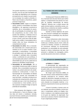 32 As Teorias Administra vas e a Enfermagem
Tem grande importância no comportamento
humano, uma vez que todo empregado está
em relação de dependência com a empresa,
principalmente com relação à sua permanên‐
cia no emprego. Se as ações ou decisões re‐
ﬂetem discriminação ou favori smo, podem
promover inseguranças.
 Necessidades sociais: surgem no comporta‐
mento, quando as necessidades mais baixas
(ﬁsiológicas e de segurança) encontram‐se
sa sfeitas, são as necessidades de associa‐
ção, de par cipação, de aceitação por parte
dos companheiros, de amor e afeto. Estas
quando não sa sfeitas, o indivíduo torna‐se
resistente, antagônico com relação às pesso‐
as que o cercam, assim leva à falta de adap‐
tação social e solidão. A necessidade de dar e
receber afeto são forças mo vadoras do
comportamento humano.
 Necessidades de es ma: São as necessida‐
des relacionadas com a maneira pela qual o
indivíduo se vê e se avalia. Envolveu a auto‐
apreciação, a autoconﬁança, a necessidade
de aprovação social e de respeito, de status
e pres gio. A sa sfação desta necessidade
conduz a sen mentos de auto‐conﬁança. A
sua frustração pode produzir sen mentos de
inferioridade que, por sua vez, pode levar ao
desânimo ou a vidades compensatórias.
 Necessidades de auto‐realização: São as
necessidades humanas que estão no topo da
pirâmide. São as necessidades da pessoa de
realizar o seu próprio potencial e de autode‐
senvolver‐se con nuamente. A teoria de
hierarquização de necessidades de Maslow
aﬁrma que; quando uma necessidade de
nível mais baixo é atendida, ela deixa de ser
mo vadora de comportamento, dando opor‐
tunidade para que o nível mais elevado pos‐
sa desenvolver‐se. Como também, nem to‐
das as pessoas conseguem chegar ao topo da
pirâmide de necessidades.
Várias pesquisas não chegaram a conﬁr‐
mar cien ﬁcamente a Teoria de Maslow e algu‐
mas delas até mesmo a invalidaram. Contudo,
essa teoria forneceu subsídios para a fundamenta‐
ção da Teoria Comportamentalista.
6.4. TEORIA DOS DOIS FATORES DE
HERZBERG
Herzberg apud Chiavenato (2000) formu‐
lou a chamada teoria dos dois fatores para melhor
explicar o comportamento das pessoas em situa‐
ções de trabalhos denominados de fatores:
“higiênico” aﬂuentes que a própria pessoa não
pode controlar (salários, os bene cios sociais, con‐
dições sicas e ambientais de trabalho, as polí cas
de empresa e regulamentos internos).
Quando os fatores higiênicos são precá‐
rios, eles provocam insa sfação dos empregados,
eles apenas evitam a insa sfação, mas, não provo‐
cam a sa sfação.
Fatores mo vacionais estão relacionados
com o conteúdo do cargo e com a natureza das
tarefas que o indivíduo executa. Assim, estão sob
controle do indivíduo, envolvem os sen mentos
de crescimento individual, de reconhecimento
proﬁssional e as necessidades de auto‐realização.
Quando os fatores mo vacionais são bons, eles
provocam a sa sfação nos empregados, porém,
quando são precários eles evitam a sa sfação.
6.5. ESTILOS DE ADMINISTRAÇÃO
a) TEORIA X E TEORIA Y
A administração das organizações em
termos gerais podem estar fortemente condiciona‐
da pelos es los com que os administradores diri‐
gem, o comportamento das pessoas.
Mc Gregor apud Chiavenato (2000), um
dos mais famosos autores behavioristas da Admi‐
nistração, preocupou‐se em comparar es los
opostos de administrar, baseados nas teorias: tra‐
dicional, mecanicista, a que denominou Teoria X e
outro, baseado nas concepções modernas a res‐
peito do comportamento humano que denominou
Teoria Y
A teoria X concebeu o homem como um
ser indolente, que evita ou trabalha o mínimo pos‐
sível, é irresponsável, prefere ser dirigido, resis‐
tente a mudanças e seus obje vos pessoais opõe‐
se em geral aos obje vos da organização. Essa
teoria leva as pessoas a fazerem exatamente aqui‐
lo que a organização pretende.
 