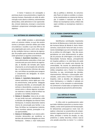 As Teorias Administra vas e a Enfermagem 33
A teoria Y baseia‐se em concepções e
premissas atuais e seus preconceitos a respeito da
natureza humana. Desenvolve um es lo de admi‐
nistração muito aberta e dinâmica, extremamente
democrá co, onde administrar é criar oportunida‐
des, remover obstáculos, encorajar o crescimento
individual e proporcionar orientações quanto aos
obje vos.
6.6. SISTEMAS DE ADMINISTRAÇÃO
Likert (1980) considera a administração
como um processo rela vo, na qual não existem
normas e princípios universais válidos para todas
circunstâncias e ocasiões e que esta difere‐se de
uma organização para outra, assim como, depen‐
de das condições internas e externas da organiza‐
ção. Ele propõe quatro sistemas de administração
onde apresentam as seguintes caracterís cas:
 Sistema 1‐ Autoritário Coerci vo: é um sis‐
tema administra vo autocrá co e forte, que
controla tudo que ocorre dentro da organiza‐
ção, as decisões são tomadas pela cúpula
empresarial, as comunicações são ver caliza‐
das, os relacionamentos informais são veda‐
dos, com ênfase nas punições para assegurar
o cumprimento das obrigações. As recom‐
pensas são raras.
 Sistema 2‐ Autoritário Benevolente: é um
sistema autoritário, menos rígido que o cita‐
do anteriormente, onde permite delegação
de pequenas decisões, as comunicações são
ver cais e descendentes, as pessoas se rela‐
cionam entre si, oferece algumas recompen‐
sas materiais e salariais, ainda há ênfase nas
punições e nas medidas disciplinares.
 Sistema 3‐ Consul vo: trata‐se de um siste‐
ma que tende mais para par cipa vo, onde
as decisões são delegadas aos diversos níveis
hierárquicos. A empresa desenvolve sistema
interno de comunicação para facilitar o seu
ﬂuxo, há ênfase nas recompensas materiais,
como incen vos salariais, promoções e no‐
vas oportunidades.
 Sistema 4‐ Par cipa vo: é um sistema admi‐
nistra vo democrá co por excelência, as
decisões são totalmente delegadas aos níveis
hierárquicos . Embora o nível ins tucional
dita as polí cas e diretrizes. As comunica‐
ções ﬂuem em todos os sen dos e a empre‐
sa faz inves mentos em sistema de informa‐
ção. O trabalho é realizado em equipe. A
ênfase nas recompensas sociais, embora não
sejam omi das as recompensas materiais e
salariais.
6.7. A TEORIA COMPORTAMENTAL E A
ENFERMAGEM
Iden ﬁcamos contribuições importantes
das teorias de Maslow para a teoria das necessida‐
des humanas básicas de Wanda A, Horta. Histori‐
camente, a teoria de W. Horta tem sido um instru‐
mento metodológico que vem orientando e guian‐
do as prá cas da enfermagem . Nos dias atuais,
percebemos um certo distanciamento na aplica‐
ção do processo de enfermagem e da teoria das
Necessidades Humanas Básicas, principalmente
em hospitais públicos e na rede básica de saúde
onde os autores tem atuado como docente das
universidades. No tocante da administração de
pessoal, ainda encontramos a adoção de es los de
cheﬁas compa veis com a Teoria X e o Sistema
Coerci vo, ou seja, centralização das decisões,
relacionamentos informais e comunicações ver ‐
calizadas , assim como a Teoria Y e o Sistema Par‐
cipa vo, onde as decisões são delegadas aos
níveis Hierárquicos e o trabalho é realizado em
equipe. Assim, se faz necessário os administrado‐
res conhecerem a fundo todas as trajetórias histó‐
ricas da evolução do pensamento administra vo.
6.8. CRÍTICA À TEORIA
COMPORTAMENTALISTA
A crí ca está no ques onamento sobre
que todos indivíduos possuírem as mesmas neces‐
sidades, e estas serem passíveis de hierarquização.
Os behavioristas preocupam‐se muito mais em
explicar e descrever as caracterís cas do compor‐
tamento organizacional do que em construir mo‐
delos, princípios e normas de atuação, ou seja,
predomina a análise descri va, embora nota‐se
uma posição prescri va na teoria Y e o sistema
 