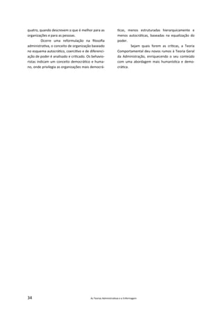 34 As Teorias Administra vas e a Enfermagem
quatro, quando descrevem o que é melhor para as
organizações e para as pessoas.
Ocorre uma reformulação na ﬁlosoﬁa
administra va, o conceito de organização baseado
no esquema autocrá co, coerci vo e de diferenci‐
ação de poder é analisado e cri cado. Os behavio‐
ristas indicam um conceito democrá co e huma‐
no, onde privilegia as organizações mais democrá‐
cas, menos estruturadas hierarquicamente e
menos autocrá cas, baseadas na equalização do
poder.
Sejam quais forem as crí cas, a Teoria
Comportamental deu novos rumos à Teoria Geral
da Administração, enriquecendo o seu conteúdo
com uma abordagem mais humanís ca e demo‐
crá ca.
 