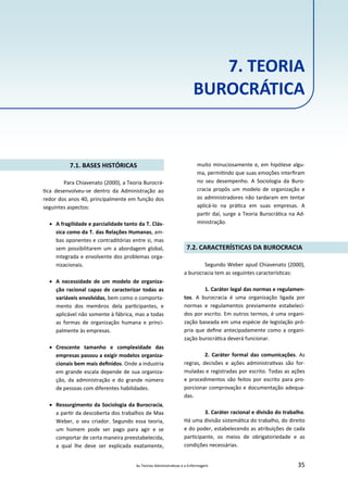 As Teorias Administra vas e a Enfermagem 35
7. TEORIA
BUROCRÁTICA
7.1. BASES HISTÓRICAS
Para Chiavenato (2000), a Teoria Burocrá‐
ca desenvolveu‐se dentro da Administração ao
redor dos anos 40, principalmente em função dos
seguintes aspectos:
 A fragilidade e parcialidade tanto da T. Clás‐
sica como da T. das Relações Humanas, am‐
bas oponentes e contraditórias entre si, mas
sem possibilitarem um a abordagem global,
integrada e envolvente dos problemas orga‐
nizacionais.
 A necessidade de um modelo de organiza‐
ção racional capaz de caracterizar todas as
variáveis envolvidas, bem como o comporta‐
mento dos membros dela par cipantes, e
aplicável não somente à fábrica, mas a todas
as formas de organização humana e princi‐
palmente às empresas.
 Crescente tamanho e complexidade das
empresas passou a exigir modelos organiza‐
cionais bem mais deﬁnidos. Onde a industria
em grande escala depende de sua organiza‐
ção, da administração e do grande número
de pessoas com diferentes habilidades.
 Ressurgimento da Sociologia da Burocracia,
a par r da descoberta dos trabalhos de Max
Weber, o seu criador. Segundo essa teoria,
um homem pode ser pago para agir e se
comportar de certa maneira preestabelecida,
a qual lhe deve ser explicada exatamente,
muito minuciosamente e, em hipótese algu‐
ma, permi ndo que suas emoções interﬁram
no seu desempenho. A Sociologia da Buro‐
cracia propôs um modelo de organização e
os administradores não tardaram em tentar
aplicá‐lo na prá ca em suas empresas. A
par r daí, surge a Teoria Burocrá ca na Ad‐
ministração.
7.2. CARACTERÍSTICAS DA BUROCRACIA
Segundo Weber apud Chiavenato (2000),
a burocracia tem as seguintes caracterís cas:
1. Caráter legal das normas e regulamen‐
tos. A burocracia é uma organização ligada por
normas e regulamentos previamente estabeleci‐
dos por escrito. Em outros termos, é uma organi‐
zação baseada em uma espécie de legislação pró‐
pria que deﬁne antecipadamente como a organi‐
zação burocrá ca deverá funcionar.
2. Caráter formal das comunicações. As
regras, decisões e ações administra vas são for‐
muladas e registradas por escrito. Todas as ações
e procedimentos são feitos por escrito para pro‐
porcionar comprovação e documentação adequa‐
das.
3. Caráter racional e divisão do trabalho.
Há uma divisão sistemá ca do trabalho, do direito
e do poder, estabelecendo as atribuições de cada
par cipante, os meios de obrigatoriedade e as
condições necessárias.
 