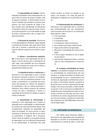 36 As Teorias Administra vas e a Enfermagem
4. Impessoalidade nas relações. Essa dis‐
tribuição de a vidades é feita impessoalmente, ou
seja, é feita em termos de cargos e funções e não
de pessoas envolvidas. A administração da buro‐
cracia é realizada sem considerar as pessoas como
pessoas, mas como ocupantes de cargos e fun‐
ções. O poder, e/ou subordinação, de cada pessoa
é impessoal e deriva do cargo que ocupa. A buro‐
cracia precisa garan r a sua con nuidade ao longo
do tempo: as pessoas vêm e vão, os cargos e fun‐
ções permanecem.
5. Hierarquia da autoridade. A burocracia
é uma organização que estabelece cargos segundo
o princípio da hierarquia. Cada cargo inferior deve
estar sob o controle e supervisão de um posto
superior. Nenhum cargo ﬁca sem controle e super‐
visão.
6. Ro nas e procedimentos padroniza‐
dos. A burocracia é uma organização que ﬁxa as
regras e normas técnicas para o desempenho de
cada cargo, cujas a vidades dos seus ocupantes
devem ser executadas de acordo com as ro nas e
procedimentos ﬁxados por elas.
7. Competência técnica e meritocracia. A
burocracia é uma organização na qual a escolha
das pessoas é baseada no mérito e na competên‐
cia técnica e não em preferências pessoais. A ad‐
missão, a transferência e a promoção dos funcio‐
nários são baseadas em critérios, de avaliação e
de classiﬁcação e não em critérios par culares e
arbitrários. Esses critérios universais são racionais
e levam em conta a competência, o mérito e a
capacidade do funcionário em relação ao cargo ou
função considerado.
8. Especialização da administração. A
burocracia é uma organização que se baseia na
separação entre a propriedade e a administração.
Os membros do corpo administra vo devem estar
completamente separados da propriedade dos
meios de produção. Em outros termos, os admi‐
nistradores da burocracia não são os seus donos
ou proprietários. O dirigente não é necessaria‐
mente o dono do negócio ou um grande acionista
da organização, mas um proﬁssional especializado
na sua administração. O funcionário não pode
vender, comprar ou herdar sua posição ou seu
cargo, e sua posição e seu cargo não pode ser
apropriados e integrados ao seu patrimônio priva‐
do.
9. Proﬁssionalização dos par cipantes. A
burocracia é uma organização que se caracteriza
pela proﬁssionalização dos seus par cipantes.
Cada funcionário da burocracia é um proﬁssional,
pelas seguintes razões:
 É um especialista
 É assalariado
 É ocupante de cargo
 É nomeado por superior hierárquico
 Seu mandato é por tempo indeterminado
 Segue carreira dentro da organização
 Não possui a propriedade dos meios de pro‐
dução
 É ﬁel ao cargo e iden ﬁca‐se com os obje ‐
vos da empresa
 administrador proﬁssional tende a controlar
cada vez mais completamente as burocraci‐
as.
10. Completa previsibilidade do funcio‐
namento. A conseqüência desejada da burocracia
é a previsibilidade do comportamento dos seus
membros. O modelo burocrá co de Weber parte
da pressuposição de que o comportamento dos
membros da organização é perfeitamente previsí‐
vel: todos os funcionários deverão comportar‐se
de acordo com as normas e regulamentos da orga‐
nização, a ﬁm de que esta a nja a máxima eﬁciên‐
cia possível. Tudo na burocracia é estabelecido no
sen do de prever antecipadamente todas as ocor‐
rências e ro nizar sua execução, para que a máxi‐
ma eﬁciência do sistema seja plenamente alcança‐
da. Como por exemplo o método de controle ado‐
tado atualmente por ISSO 9000 (Bases Internacio‐
nais de Organização)
7.3. VANTAGENS DA BUROCRACIA
Para Weber apud Chiavenato (2000), a
burocracia é uma organização cujas conseqüências
desejadas se resumem na previsibilidade do seu
funcionamento no sen do de obter a maior eﬁci‐
 