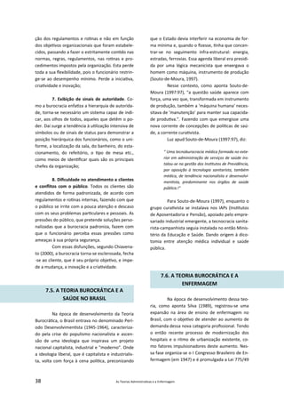 38 As Teorias Administra vas e a Enfermagem
ção dos regulamentos e ro nas e não em função
dos obje vos organizacionais que foram estabele‐
cidos, passando a fazer o estritamente con do nas
normas, regras, regulamentos, nas ro nas e pro‐
cedimentos impostos pela organização. Esta perde
toda a sua ﬂexibilidade, pois o funcionário restrin‐
ge‐se ao desempenho mínimo. Perde a inicia va,
cria vidade e inovação;
7. Exibição de sinais de autoridade. Co‐
mo a burocracia enfa za a hierarquia de autorida‐
de, torna‐se necessário um sistema capaz de indi‐
car, aos olhos de todos, aqueles que detêm o po‐
der. Daí surge a tendência à u lização intensiva de
símbolos ou de sinais de status para demonstrar a
posição hierárquica dos funcionários, como o uni‐
forme, a localização da sala, do banheiro, do esta‐
cionamento, do refeitório, o po de mesa etc.,
como meios de iden ﬁcar quais são os principais
chefes da organização;
8. Diﬁculdade no atendimento a clientes
e conﬂitos com o público. Todos os clientes são
atendidos de forma padronizada, de acordo com
regulamentos e ro nas internas, fazendo com que
o público se irrite com a pouca atenção e descaso
com os seus problemas par culares e pessoais. As
pressões do público, que pretende soluções perso‐
nalizadas que a burocracia padroniza, fazem com
que o funcionário perceba essas pressões como
ameaças à sua própria segurança.
Com essas disfunções, segundo Chiavena‐
to (2000), a burocracia torna‐se esclerosada, fecha
‐se ao cliente, que é seu próprio obje vo, e impe‐
de a mudança, a inovação e a cria vidade.
7.5. A TEORIA BUROCRÁTICA E A
SAÚDE NO BRASIL
Na época de desenvolvimento da Teoria
Burocrá ca, o Brasil entrava no denominado Perí‐
odo Desenvolvimen sta (1945‐1964), caracteriza‐
do pela crise do populismo nacionalista e ascen‐
são de uma ideologia que inspirava um projeto
nacional capitalista, industrial e "moderno". Onde
a ideologia liberal, que é capitalista e industrialis‐
ta, volta com força à cena polí ca, preconizando
que o Estado devia interferir na economia de for‐
ma mínima e, quando o ﬁzesse, nha que concen‐
trar‐se no seguimento infra‐estrutural: energia,
estradas, ferrovias. Essa agenda liberal era presidi‐
da por uma lógica mecanicista que enxergava o
homem como máquina, instrumento de produção
(Souto‐de‐Moura, 1997).
Nesse contexto, como aponta Souto‐de‐
Moura (1997:97), "a questão saúde aparece com
força, uma vez que, transformada em instrumento
de produção, também a 'máquina humana' neces‐
sitava de 'manutenção' para manter sua capacida‐
de produ va.". Fazendo com que emergisse uma
nova corrente de concepções de polí cas de saú‐
de, a corrente cura vista.
Luz apud Souto‐de‐Moura (1997:97), diz:
" Uma tecnoburocracia médica formada no exte‐
rior em administração de serviços de saúde ins‐
talou‐se na gestão dos Ins tutos de Previdência,
por oposição à tecnologia sanitarista, também
médica, de tendência nacionalista e desenvolvi‐
men sta, predominante nos órgãos de saúde
pública.!"
Para Souto‐de‐Moura (1997), enquanto o
grupo cura vista se instalava nos IAPs (Ins tutos
de Aposentadoria e Pensão), apoiado pelo empre‐
sariado industrial emergente, a tecnocracia sanita‐
rista‐campanhista seguia instalada no então Minis‐
tério da Educação e Saúde. Dando origem à dico‐
tomia entre atenção médica individual e saúde
pública.
7.6. A TEORIA BUROCRÁTICA E A
ENFERMAGEM
Na época de desenvolvimento dessa teo‐
ria, como aponta Silva (1989), registrou‐se uma
expansão na área de ensino de enfermagem no
Brasil, com o obje vo de atender ao aumento de
demanda dessa nova categoria proﬁssional. Tendo
o então recente processo de modernização dos
hospitais e o ritmo de urbanização existente, co‐
mo fatores impulsionadores deste aumento. Nes‐
sa fase organiza‐se o I Congresso Brasileiro de En‐
fermagem (em 1947) e é promulgada a Lei 775/49
 
