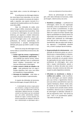 As Teorias Administra vas e a Enfermagem 39
(que dispõe sobre o ensino de enfermagem no
país).
Os proﬁssionais de enfermagem diploma‐
dos nessa época foram absorvidos, em sua maio‐
ria, pela rede hospitalar em processo de moderni‐
zação e expansão, cujo aspecto marcante foi o
surgimento de hospitais públicos com ﬁns educaci‐
onais (Silva,1989).
Hoje, nas ins tuições de saúde, como
aﬁrma Kurcgant (1991), encontramos freqüente‐
mente formas organizacionais burocrá cas. Onde
os serviços de enfermagem, em suas estruturas
dinâmicas, por seguirem o modelo ins tucional,
apresentam propostas burocrá cas. Onde o pes‐
soal de enfermagem passa a ter caracterís cas
proﬁssionais, de técnicos especializados, com
comportamentos e posições estrategicamente
deﬁnidos pelo grupo que detém o poder na orga‐
nização.
Dentro do serviço de enfermagem encon‐
tramos todas as caracterís cas da burocracia, des‐
tacando‐se:
 Caráter Legal das normas e regulamentos /
Ro nas e procedimentos padronizados ‐ é
uma proﬁssão que valoriza normas, ro nas,
protocolos, deﬁnindo como os proﬁssionais
devem trabalhar. Caracterís ca esta que
mais tem inﬂuenciado a enfermagem;
 Caráter racional e divisão do trabalho e do
poder ‐ cada proﬁssional tem um cargo e
funções especíﬁcas, bem como uma esfera
de competência e responsabilidade;
 Hierarquia da Autoridade ‐ onde todos os
cargos são controlados e supervisionados;
A respeito das disfunções da burocracia,
dentro da enfermagem, Kurcgant (1991:9), diz:
" ... A valorização das normas e regras parece
ser, entretanto, o enfoque da Teoria da Buro‐
cracia que mais tem inﬂuenciado a prá ca da
enfermagem, inﬂuência essa que, na verdade,
cons tui um dos fatores que tem contribuído
para uma prá ca administra va estanque,
baseada em regras e normas obsoletas com
poucas perspec vas de mudanças. Percebe‐se
que a administração na enfermagem sofre o
mal de uma disfunção da Teoria Burocrá ca.".
Dentro da administração em enferma‐
gem, além desta disfunção da burocracia, citada
por Kurcgant, observo outras, tais como:
 Resistência a mudanças ‐ o proﬁssional de
enfermagem, dentro de uma organização
burocrá ca, torna‐se simplesmente um exe‐
cutor de ro nas e procedimentos, os quais
passa a dominar com segurança e tranqüili‐
dade com o passar do tempo. Quando surge
alguma possibilidade de mudança dentro da
organização, essa mudança tende a ser inter‐
pretada pelo proﬁssional de enfermagem
como algo que ele o desconhece, e, conse‐
quentemente, algo que pode trazer perigo à
sua segurança e tranqüilidade, passando
este, a resis r a qualquer po de mudança;
 Despersonalização do relacionamento ‐ esta
disfunção da burocracia parece ser uma in‐
ﬂuência para a impessoalidade no relaciona‐
mento entre a equipe de enfermagem e o
cliente, encontrada em um grande número
de organizações do setor saúde. Nas quais os
proﬁssionais de enfermagem, bem como
toda a equipe mul ‐disciplinar, passam a
conhecer os clientes não pelos seus nomes
pessoais, mas pelos números dos leitos que
ocupam ou pelos diagnós cos existentes.
 Diﬁculdade no atendimento a clientes e
conﬂitos com o público ‐ onde os proﬁssio‐
nais de enfermagem, por estarem voltados
para suas normas e regulamentos internos,
para suas ro nas e procedimentos e para seu
superior hierárquico, deixam, muitas vezes,
de atender às reais necessidades dos clien‐
tes. Quando ocorre pressões destes clientes
insa sfeitos, observa‐se que os proﬁssionais
de enfermagem se defendem u lizando cli‐
chês de argumentos como: "são normas da
casa", "este é um procedimento padrão",
"são ordens da direção", etc.
 