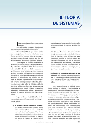 As Teorias Administra vas e a Enfermagem 41
8. TEORIA
DE SISTEMAS
Iniciaremos citando alguns conceitos de
sistemas.
Para Bertalanﬀy “sistema é um conjunto
de unidades reciprocamente relacionadas”.
Chiavenato (2000) diz que sistema é idéia
de um conjunto de elementos interligados para
formar um todo e, que esse todo, apresenta pro‐
priedades e caracterís cas próprias que não são
encontradas em nenhum dos elementos isolados.
A teoria geral de Sistema, nasceu com os
trabalhos do biólogo alemão Ludwig Von Bertalan‐
ﬀy, publicados entre 1950 a 1968, desenvolvida na
década de 1960. Esta teoria não busca solucionar
problemas ou tentar soluções prá cas, mas sim,
produzir teorias e formulações conceituais que
possam criar condições de aplicações na realidade
empírica. As propriedades dos sistemas não po‐
dem ser descritas separadamente. Sua compreen‐
são somente ocorre quando são estudados global‐
mente, envolvendo todas as interdependências
dos seus subsistemas. Principais precursores da
teoria de sistemas: Norbert Wiener, Ludwing Von
Bertalanﬀy, Herbert Simon, James E. Rosenzweig,
Richard A. Johnson, Fremont Kast (Chiavenato,
2000).
Segundo Chiavenato (2000), a Teoria Ge‐
ral dos Sistemas está fundamentada em três pre‐
missas básicas:
 Os sistemas existem dentro de sistemas.
Para melhor compreensão, podemos tomar
como exemplo, o fato de que as moléculas
existem dentro das células, as células dentro
dos tecidos, os tecidos dentro dos órgãos, os
órgãos dentro dos organismos, os organis‐
mos dentro de colônias, as colônias dentro
de culturas nutrientes, as culturas dentro de
conjuntos maiores de culturas, e assim por
diante.
 Os sistemas são abertos. Em decorrência do
que já citamos anteriormente. Cada sistema
que se examine, recebe e descarrega algo
nos outros sistemas. Os sistemas abertos são
caracterizados por um processo de intercâm‐
bio inﬁnito com seu ambiente, que são os
outros sistemas. Quando esse intercâmbio é
interrompido, o sistema se desintegra, isto é,
perde suas fontes de energia.
 As funções de um sistema dependem de sua
estrutura. Por exemplo, os tecidos muscula‐
res se contraem porque são cons tuídos de
uma estrutura celular que permite contra‐
ções.
Para o mesmo autor, os sistemas passa‐
ram a dominar as ciências e, principalmente, a
administração. Por isso quando falamos em Astro‐
nomia, imediatamente pensamos em sistema so‐
lar, se o assunto é Fisiologia, pensamos no sistema
nervoso, no sistema circulatório, no sistema diges‐
vo. Já a Sociologia fala em sistema social; a Eco‐
nomia, em sistema monetário; a Física, em siste‐
ma atômico e assim por diante. A abordagem sis‐
têmica em administração, é tão comum que às
vezes, nem percebemos que a estamos u lizando
a todo momento. Essa teoria tem por obje vo,
representar, de forma compreensiva e obje va, o
meio em que tem lugar a tomada de decisões,
uma vez que a tarefa seria muito mais fácil se con‐
tasse com uma descrição concreta e obje va do
 