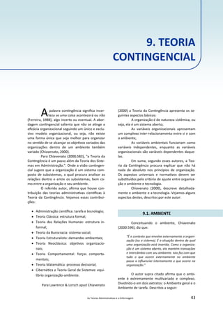 As Teorias Administra vas e a Enfermagem 43
9. TEORIA
CONTINGENCIAL
Apalavra con ngência signiﬁca incer‐
teza se uma coisa acontecerá ou não
(Ferreira, 1988), algo incerto ou eventual. A abor‐
dagem con ngencial salienta que não se a nge a
eﬁcácia organizacional seguindo um único e exclu‐
sivo modelo organizacional, ou seja, não existe
uma forma única que seja melhor para organizar
no sen do de se alcançar os obje vos variados das
organizações dentro de um ambiente também
variado (Chiavenato, 2000).
Para Chiavenato (2000:583), "a Teoria da
Con ngência é um passo além da Teoria dos Siste‐
mas em Administração.". Onde a visão con ngen‐
cial sugere que a organização é um sistema com‐
posto de subsistemas, a qual procura analisar as
relações dentro e entre os subsistemas, bem co‐
mo entre a organização e seu ambiente.
O referido autor, aﬁrma que houve con‐
tribuição das teorias administra vas cien ﬁcas à
Teoria da Con ngência. Vejamos essas contribui‐
ções:
 Administração cien ﬁca: tarefa e tecnologia;
 Teoria Clássica: estrutura formal;
 Teoria das Relações Humanas: estrutura in‐
formal;
 Teoria da Burocracia: sistema social;
 Teoria Estruturalista: demandas ambientais;
 Teoria Neoclássica: obje vos organizacio‐
nais;
 Teoria Comportamental: forças comporta‐
mentais;
 Teoria Matemá ca: processo decisorial;
 Ciberné ca e Teoria Geral de Sistemas: equi‐
líbrio organização‐ambiente.
Para Lawrence & Lorsch apud Chiavenato
(2000) a Teoria da Con ngência apresenta os se‐
guintes aspectos básicos:
A organização é de natureza sistêmica, ou
seja, ela é um sistema aberto;
As variáveis organizacionais apresentam
um complexo inter‐relacionamento entre si e com
o ambiente;
As variáveis ambientais funcionam como
variáveis independentes, enquanto as variáveis
organizacionais são variáveis dependentes daque‐
las.
Em suma, segundo esses autores, a Teo‐
ria da Con ngência procura explicar que não há
nada de absoluto nos princípios de organização.
Os aspectos universais e norma vos devem ser
subs tuídos pelo critério de ajuste entre organiza‐
ção e ambiente e tecnologia.
Chiavenato (2000), descreve detalhada‐
mente e ambiente e a tecnologia. Vejamos alguns
aspectos destes, descritos por este autor:
9.1. AMBIENTE
Conceituando o ambiente, Chiavenato
(2000:596), diz que:
"É o contexto que envolve externamente a organi‐
zação (ou o sistema). É a situação dentro da qual
uma organização está inserida. Como a organiza‐
ção é um sistema aberto, ela mantém transações
e intercâmbio com seu ambiente. Isto faz com que
tudo o que ocorre externamente no ambiente
passe a inﬂuenciar internamente o que ocorre na
organização."
O autor supra citado aﬁrma que o ambi‐
ente é extremamente mul variado e complexo.
Dividindo‐o em dois extratos: o Ambiente geral e o
Ambiente de tarefa. Descritos a seguir:
 