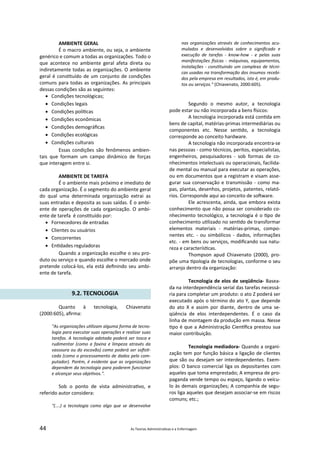 44 As Teorias Administra vas e a Enfermagem
AMBIENTE GERAL
É o macro ambiente, ou seja, o ambiente
genérico e comum a todas as organizações. Todo o
que acontece no ambiente geral afeta direta ou
indiretamente todas as organizações. O ambiente
geral é cons tuído de um conjunto de condições
comuns para todas as organizações. As principais
dessas condições são as seguintes:
 Condições tecnológicas;
 Condições legais
 Condições polí cas
 Condições econômicas
 Condições demográﬁcas
 Condições ecológicas
 Condições culturais
Essas condições são fenômenos ambien‐
tais que formam um campo dinâmico de forças
que interagem entre si.
AMBIENTE DE TAREFA
É o ambiente mais próximo e imediato de
cada organização. É o segmento do ambiente geral
do qual uma determinada organização extrai as
suas entradas e deposita as suas saídas. É o ambi‐
ente de operações de cada organização. O ambi‐
ente de tarefa é cons tuído por:
 Fornecedores de entradas
 Clientes ou usuários
 Concorrentes
 En dades reguladoras
Quando a organização escolhe o seu pro‐
duto ou serviço e quando escolhe o mercado onde
pretende colocá‐los, ela está deﬁnindo seu ambi‐
ente de tarefa.
9.2. TECNOLOGIA
Quanto à tecnologia, Chiavenato
(2000:605), aﬁrma:
"As organizações u lizam alguma forma de tecno‐
logia para executar suas operações e realizar suas
tarefas. A tecnologia adotada poderá ser tosca e
rudimentar (como a faxina e limpeza através da
vassoura ou do escovão) como poderá ser soﬁs ‐
cada (como o processamento de dados pelo com‐
putador). Porém, é evidente que as organizações
dependem da tecnologia para poderem funcionar
e alcançar seus obje vos.".
Sob o ponto de vista administra vo, e
referido autor considera:
"(....) a tecnologia como algo que se desenvolve
nas organizações através de conhecimentos acu‐
mulados e desenvolvidos sobre o signiﬁcado e
execução de tarefas ‐ know‐how ‐ e pelas suas
manifestações sicas ‐ máquinas, equipamentos,
instalações ‐ cons tuindo um complexo de técni‐
cas usadas na transformação dos insumos recebi‐
dos pela empresa em resultados, isto é, em produ‐
tos ou serviços." (Chiavenato, 2000:605).
Segundo o mesmo autor, a tecnologia
pode estar ou não incorporada a bens sicos:
A tecnologia incorporada está con da em
bens de capital, matérias‐primas intermediárias ou
componentes etc. Nesse sen do, a tecnologia
corresponde ao conceito hardware.
A tecnologia não incorporada encontra‐se
nas pessoas ‐ como técnicos, peritos, especialistas,
engenheiros, pesquisadores ‐ sob formas de co‐
nhecimentos intelectuais ou operacionais, facilida‐
de mental ou manual para executar as operações,
ou em documentos que a registram e visam asse‐
gurar sua conservação e transmissão ‐ como ma‐
pas, plantas, desenhos, projetos, patentes, relató‐
rios. Corresponde aqui ao conceito de so ware.
Ele acrescenta, ainda, que embora exista
conhecimento que não possa ser considerado co‐
nhecimento tecnológico, a tecnologia é o po de
conhecimento u lizado no sen do de transformar
elementos materiais ‐ matérias‐primas, compo‐
nentes etc. ‐ ou simbólicos ‐ dados, informações
etc. ‐ em bens ou serviços, modiﬁcando sua natu‐
reza e caracterís cas.
Thompson apud Chiavenato (2000), pro‐
põe uma pologia de tecnologias, conforme o seu
arranjo dentro da organização:
Tecnologia de elos de seqüência‐ Basea‐
da na interdependência serial das tarefas necessá‐
ria para completar um produto: o ato Z poderá ser
executado após o término do ato Y, que depende
do ato X e assim por diante, dentro de uma se‐
qüência de elos interdependentes. É o caso da
linha de montagem da produção em massa. Nesse
po é que a Administração Cien ﬁca prestou sua
maior contribuição.
Tecnologia mediadora‐ Quando a organi‐
zação tem por função básica a ligação de clientes
que são ou desejam ser interdependentes. Exem‐
plos: O banco comercial liga os depositantes com
aqueles que toma emprestado; A empresa de pro‐
paganda vende tempo ou espaço, ligando o veícu‐
lo às demais organizações; A companhia de segu‐
ros liga aqueles que desejam associar‐se em riscos
comuns; etc.;
 