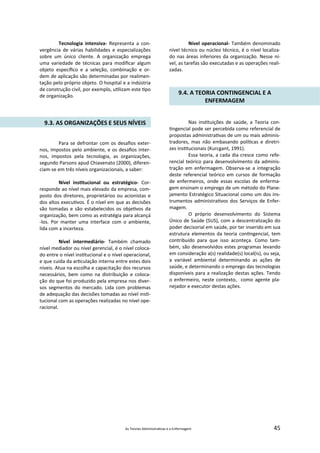 As Teorias Administra vas e a Enfermagem 45
Tecnologia intensiva‐ Representa a con‐
vergência de várias habilidades e especializações
sobre um único cliente. A organização emprega
uma variedade de técnicas para modiﬁcar algum
objeto especíﬁco e a seleção, combinação e or‐
dem de aplicação são determinadas por realimen‐
tação pelo próprio objeto. O hospital e a indústria
de construção civil, por exemplo, u lizam este po
de organização.
9.3. AS ORGANIZAÇÕES E SEUS NÍVEIS
Para se defrontar com os desaﬁos exter‐
nos, impostos pelo ambiente, e os desaﬁos inter‐
nos, impostos pela tecnologia, as organizações,
segundo Parsons apud Chiavenato (2000), diferen‐
ciam‐se em três níveis organizacionais, a saber:
Nível ins tucional ou estratégico‐ Cor‐
responde ao nível mais elevado da empresa, com‐
posto dos diretores, proprietários ou acionistas e
dos altos execu vos. É o nível em que as decisões
são tomadas e são estabelecidos os obje vos da
organização, bem como as estratégia para alcançá
‐los. Por manter uma interface com o ambiente,
lida com a incerteza.
Nível intermediário‐ Também chamado
nível mediador ou nível gerencial, é o nível coloca‐
do entre o nível ins tucional e o nível operacional,
e que cuida da ar culação interna entre estes dois
níveis. Atua na escolha e capacitação dos recursos
necessários, bem como na distribuição e coloca‐
ção do que foi produzido pela empresa nos diver‐
sos segmentos do mercado. Lida com problemas
de adequação das decisões tomadas ao nível ins ‐
tucional com as operações realizadas no nível ope‐
racional.
Nível operacional‐ Também denominado
nível técnico ou núcleo técnico, é o nível localiza‐
do nas áreas inferiores da organização. Nesse ní‐
vel, as tarefas são executadas e as operações reali‐
zadas.
9.4. A TEORIA CONTINGENCIAL E A
ENFERMAGEM
Nas ins tuições de saúde, a Teoria con‐
ngencial pode ser percebida como referencial de
propostas administra vas de um ou mais adminis‐
tradores, mas não embasando polí cas e diretri‐
zes ins tucionais (Kurcgant, 1991).
Essa teoria, a cada dia cresce como refe‐
rencial teórico para desenvolvimento da adminis‐
tração em enfermagem. Observa‐se a integração
deste referencial teórico em cursos de formação
de enfermeiros, onde essas escolas de enferma‐
gem ensinam o emprego de um método do Plane‐
jamento Estratégico Situacional como um dos ins‐
trumentos administra vos dos Serviços de Enfer‐
magem.
O próprio desenvolvimento do Sistema
Único de Saúde (SUS), com a descentralização do
poder decisorial em saúde, por ter inserido em sua
estrutura elementos da teoria con ngencial, tem
contribuído para que isso aconteça. Como tam‐
bém, são desenvolvidos estes programas levando
em consideração a(s) realidade(s) local(is), ou seja,
a variável ambiental determinando as ações de
saúde, e determinando o emprego das tecnologias
disponíveis para a realização destas ações. Tendo
o enfermeiro, neste contexto, como agente pla‐
nejador e executor destas ações.
 