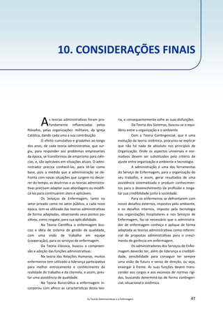 As Teorias Administra vas e a Enfermagem 47
10. CONSIDERAÇÕES FINAIS
As teorias administra vas foram pro‐
fundamente inﬂuenciadas pelos
ﬁlósofos, pelas organizações: militares, da Igreja
Católica, dando cada uma a sua contribuição.
O efeito cumula vo e grada vo ao longo
dos anos, de cada teoria administra va, que sur‐
giu, para responder aos problemas empresariais
da época, se transformou de empirismo para ciên‐
cias, e, são aplicáveis em situações atuais. O admi‐
nistrador precisa conhecê‐las, para tê‐las como
base, pois a medida que a administração se de‐
fronta com novas situações que surgem no decor‐
rer do tempo, as doutrinas e as teorias administra‐
vas precisam adaptar suas abordagens ou modiﬁ‐
cá‐las para con nuarem úteis e aplicáveis.
Os Serviços de Enfermagem, tanto no
setor privado como no setor público, a cada novo
época, tem‐se u lizado das teorias administra vas
de forma adaptadas, observando seus pontos po‐
si vos, como resgate, para sua aplicabilidade.
Na Teoria Cien ﬁca a enfermagem bus‐
cou a idéia de sistema de gestão da qualidade,
com uma visão de trabalho em equipe
(cooperação), para os serviços de enfermagem.
Da Teoria Clássica, buscou a compreen‐
são e adoção das funções administra vas.
Na teoria das Relações Humanas, muitos
enfermeiros tem u lizado a liderança par cipa va
para melhor entrozamento e conhecimento da
realidade do trabalho e da clientela, e assim, pres‐
tar uma assistência de qualidade.
Na Teoria Burocrá ca a enfermagem in‐
corporou com aﬁnco as caracterís cas desta teo‐
ria, e consequentemente sofre as suas disfunções.
Da Teoria dos Sistemas, buscou‐se o equi‐
líbrio entre a organização e o ambiente.
Com a Teoria Con ngencial, que é uma
evolução da teoria sistêmica, procurou‐se explicar
que não há nada de absoluto nos princípios de
Organização. Onde os aspectos universais e nor‐
ma vos devem ser subs tuídos pelo critério de
ajuste entre organização e ambiente e tecnologia.
A administração é uma das ferramentas
do Serviço de Enfermagem, para a organização do
seu trabalho, e assim, gerar resultados de uma
assistência sistema zada e produzir conhecimen‐
tos para o desenvolvimento da proﬁssão e resga‐
tar sua credibilidade junto à sociedade.
Para os enfermeiros se defrontarem com
novos desaﬁos externos, impostos pelo ambiente,
e os desaﬁos internos, imposto pela tecnologia
nas organizações hospitalares e nos Serviços de
Enfermagem, faz‐se necessário que o administra‐
dor de enfermagem conheça e aplique de forma
adaptada as teorias administra vas como referen‐
cial de propostas administra vas para o cresci‐
mento de gerência em enfermagem.
Os administradores dos Serviços de Enfer‐
magem deverão ter, além de liderança e credibili‐
dade, sensibilidade para conseguir ter sempre
uma visão de futuro e senso de direção, ou seja,
enxergar à frente. As suas funções devem trans‐
cender aos cargos e aos excessos de normas rígi‐
das, buscando determiná‐las de forma con ngen‐
cial, situacional e sistêmica.
 