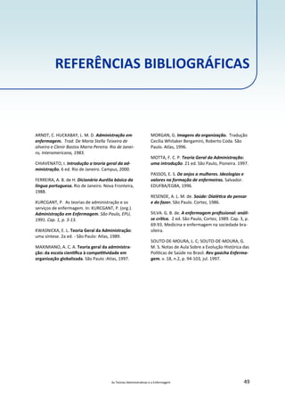 As Teorias Administra vas e a Enfermagem 49
REFERÊNCIAS BIBLIOGRÁFICAS
ARNDT, C. HUCKABAY, L. M. D. Administração em
enfermagem. Trad. De Maria Stella Teixeira de
oliveira e Clenir Bastos Marra Pereira. Rio de Janei‐
ro, Interamericana, 1983.
CHIAVENATO, I. Introdução a teoria geral da ad‐
ministração. 6 ed. Rio de Janeiro. Campus, 2000.
FERREIRA, A. B. de H. Dicionário Aurélio básico da
língua portuguesa. Rio de Janeiro. Nova Fronteira,
1988.
KURCGANT, P. As teorias de administração e os
serviços de enfermagem. In: KURCGANT, P. (org.).
Administração em Enfermagem. São Paulo, EPU,
1991. Cap. 1, p. 3‐13.
KWASNICKA, E. L. Teoria Geral da Administração:
uma síntese. 2a ed. ‐ São Paulo: Atlas, 1989.
MAXIMIANO, A. C. A. Teoria geral da administra‐
ção: da escola cien ﬁca à compe vidade em
organização globalizada. São Paulo :Atlas, 1997.
MORGAN, G. Imagens da organização. Tradução
Cecília Whitaker Bergamini, Roberto Coda. São
Paulo. Atlas, 1996.
MOTTA, F. C. P. Teoria Geral da Administração:
uma introdução. 21 ed. São Paulo, Pioneira. 1997.
PASSOS, E. S. De anjos a mulheres. Ideologias e
valores na formação de enfermeiras. Salvador.
EDUFBA/EGBA, 1996.
RESENDE, A. L. M. de. Saúde: Dialé ca do pensar
e do fazer. São Paulo. Cortez, 1986.
SILVA. G. B. de. A enfermagem proﬁssional: análi‐
se crí ca. 2 ed. São Paulo, Cortez, 1989. Cap. 3, p.
69‐93. Medicina e enfermagem na sociedade bra‐
sileira.
SOUTO‐DE‐MOURA, L. C; SOUTO‐DE‐MOURA, G.
M. S. Notas de Aula Sobre a Evolução Histórica das
Polí cas de Saúde no Brasil. Rev gaúcha Enferma‐
gem. v. 18, n.2, p. 94‐103, jul. 1997.
 