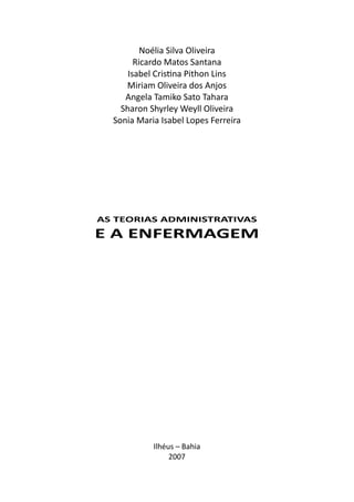 Noélia Silva Oliveira
Ricardo Matos Santana
Isabel Cris na Pithon Lins
Miriam Oliveira dos Anjos
Angela Tamiko Sato Tahara
Sharon Shyrley Weyll Oliveira
Sonia Maria Isabel Lopes Ferreira
Ilhéus – Bahia
2007
AS TEORIAS ADMINISTRATIVAS
E A ENFERMAGEM
 
