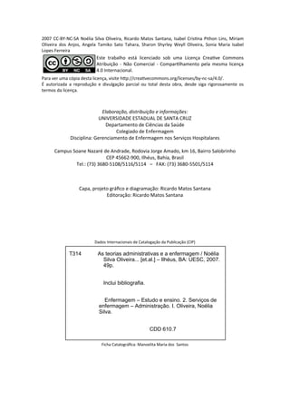 Elaboração, distribuição e i for ações:
UNIVERSIDADE ESTADUAL DE SANTA CRU)
Departa e to de Ci ias da Saúde
Colegiado de E fer age
Dis ipli a: Gere ia e to de E fer age os Serviços Hospitalares
Ca pus Soa e Nazar de A drade, Rodovia Jorge A ado, k , Bairro Salo ri ho
CEP ‐ , Ilh us, Bahia, Brasil
Tel.: ‐ / / – FAX: ‐ /
Capa, projeto gráﬁ o e diagra ação: Ri ardo Matos Sa ta a
Editoração: Ri ardo Matos Sa ta a
Dados I ter a io ais de Catalogação da Pu li ação CIP
Fi ha Catalográﬁ a: Ma oelita Maria dos Sa tos
T314 As teorias administrativas e a enfermagem / Noélia
Silva Oliveira... [et.al.] – Ilhéus, BA: UESC, 2007.
49p.
Inclui bibliografia.
Enfermagem – Estudo e ensino. 2. Serviços de
enfermagem – Administração. I. Oliveira, Noélia
Silva.
CDD 610.7
CC‐BY‐NC‐SA No lia Silva Oliveira, Ri ardo Matos Sa ta a, Isa el Cris a Pitho Li s, Miria
Oliveira dos A jos, A gela Ta iko Sato Tahara, Sharo Shyrley Weyll Oliveira, So ia Maria Isa el
Lopes Ferreira
Este tra alho está li e iado so u a Li e ça Crea ve Co o s
Atri uição ‐ Não Co er ial ‐ Co par lha e to pela es a li e ça
. I ter a io al.
Para ver u a ópia desta li e ça, visite h p:// rea ve o o s.org/li e ses/ y‐ ‐sa/ . /.
É autorizada a reprodução e divulgação par ial ou total desta o ra, desde siga rigorosa e te os
ter os da li e ça.
 