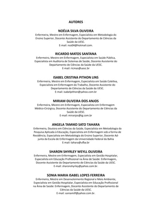 AUTORES
NOÉLIA SILVA OLIVEIRA
Enfermeira, Mestre em Enfermagem, Especialista em Metodologia do
Ensino Superior, Docente Assistente do Departamento de Ciências da
Saúde da UESC.
E‐mail: nso04@hotmail.com.
RICARDO MATOS SANTANA
Enfermeiro, Mestre em Enfermagem, Especialista em Saúde Pública,
Especialista em Auditoria de Sistemas de Saúde, Docente Assistente do
Departamento de Ciências da Saúde da UESC.
E‐mail: ricmas@uesc.br
ISABEL CRISTINA PITHON LINS
Enfermeira, Mestre em Enfermagem, Especialista em Saúde Cole va,
Especialista em Enfermagem do Trabalho, Docente Assistente do
Departamento de Ciências da Saúde da UESC.
E‐mail: isabelpithon@yahoo.com.br
MIRIAM OLIVEIRA DOS ANJOS
Enfermeira, Mestre em Enfermagem, Especialista em Enfermagem
Médico‐Cirúrgica, Docente Assistente do Departamento de Ciências da
Saúde da UESC.
E‐mail: miranjos@ig.com.br
ANGELA TAMIKO SATO TAHARA
Enfermeira, Doutora em Ciências da Saúde, Especialista em Metodologia da
Pesquisa Aplicada à Educação, Especialista em Enfermagem sob a forma de
Residência, Especialista em Metodologia do Ensino Superior, Docente Ad‐
junta da Escola de Enfermagem da Universidade Federal da Bahia
E‐mail: tahara@u a.br
SHARON SHYRLEY WEYLL OLIVEIRA
Enfermeira, Mestre em Enfermagem, Especialista em Gestão Hospitalar,
Especialista em Educação Proﬁssional na Área de Saúde: Enfermagem,
Docente Assistente do Departamento de Ciências da Saúde da UESC.
E‐mail: sharonshyrley@yahoo.com.br.
SONIA MARIA ISABEL LOPES FERREIRA
Enfermeira, Mestre em Desenvolvimento Regional e Meio Ambiente,
Especialista em Gestão Hospitalar, Especialista em Educação Proﬁssional
na Área de Saúde: Enfermagem, Docente Assistente do Departamento de
Ciências da Saúde da UESC.
E‐mail: soniamilf@yahoo.com.br.
 