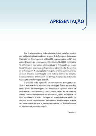 Este livreto consiste na fusão adaptada de dois trabalhos produzi‐
dos na Disciplina Organização dos Serviços de Enfermagem do Curso de
Mestrado em Enfermagem da UFBA/UESC e apresentados no 52º Con‐
gresso Brasileiro de Enfermagem ‐ CBEn (Recife/PE, 2000), in tulados:
"A enfermagem e as teorias administra vas" e "Integração das teorias
burocrá ca, dos sistemas e con ngencial na administração dos serviços
de enfermagem". A adaptação foi feita pelos próprios autores, visando
adequar o texto à sua u lização como material didá co da Disciplina
Gerenciamento de Enfermagem nos Serviços Hospitalares do Curso de
Graduação em Enfermagem da UESC.
O presente texto representa um levantamento bibliográﬁco das
Teorias Administra vas, fazendo uma correlação teórica das mesmas,
com a prá ca de enfermagem. São abordadas as seguintes teorias ad‐
ministra vas: Teoria Cien ﬁca, Teoria Clássica, Teoria das Relações Hu‐
manas, Teoria Comportamental ou Behaviorista, Teoria Burocrá ca, Te‐
orias dos Sistemas e Teoria Con ngencial. Acreditamos que poderá ser
ú l para auxiliar os proﬁssionais e estudantes de enfermagem a terem
um panorama do assunto, e, conseqüentemente, no desenvolvimento
da administração em enfermagem.
Os autores
APRESENTAÇÃO
 