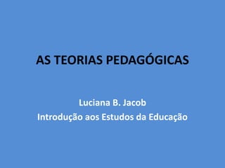 AS TEORIAS PEDAGÓGICAS
Luciana B. Jacob
Introdução aos Estudos da Educação
 