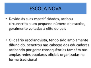 ESCOLA NOVA
• Devido às suas especificidades, acabou
circunscrita a um pequeno número de escolas,
geralmente voltadas à elite do país
• O ideário escolanovista, tendo sido amplamente
difundido, penetrou nas cabeças dos educadores
acabando por gerar consequências também nas
amplas redes escolares oficiais organizadas na
forma tradicional
 
