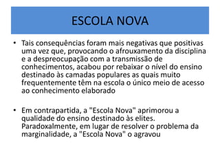 ESCOLA NOVA
• Tais consequências foram mais negativas que positivas
uma vez que, provocando o afrouxamento da disciplina
e a despreocupação com a transmissão de
conhecimentos, acabou por rebaixar o nível do ensino
destinado às camadas populares as quais muito
frequentemente têm na escola o único meio de acesso
ao conhecimento elaborado
• Em contrapartida, a "Escola Nova" aprimorou a
qualidade do ensino destinado às elites.
Paradoxalmente, em lugar de resolver o problema da
marginalidade, a "Escola Nova" o agravou
 
