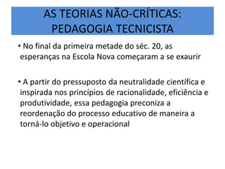 AS TEORIAS NÃO-CRÍTICAS:
PEDAGOGIA TECNICISTA
• No final da primeira metade do séc. 20, as
esperanças na Escola Nova começaram a se exaurir
• A partir do pressuposto da neutralidade científica e
inspirada nos princípios de racionalidade, eficiência e
produtividade, essa pedagogia preconiza a
reordenação do processo educativo de maneira a
torná-lo objetivo e operacional
 