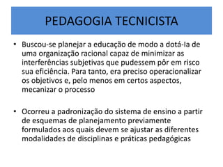 PEDAGOGIA TECNICISTA
• Buscou-se planejar a educação de modo a dotá-Ia de
uma organização racional capaz de minimizar as
interferências subjetivas que pudessem pôr em risco
sua eficiência. Para tanto, era preciso operacionalizar
os objetivos e, pelo menos em certos aspectos,
mecanizar o processo
• Ocorreu a padronização do sistema de ensino a partir
de esquemas de planejamento previamente
formulados aos quais devem se ajustar as diferentes
modalidades de disciplinas e práticas pedagógicas
 
