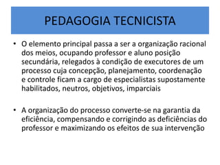 PEDAGOGIA TECNICISTA
• O elemento principal passa a ser a organização racional
dos meios, ocupando professor e aluno posição
secundária, relegados à condição de executores de um
processo cuja concepção, planejamento, coordenação
e controle ficam a cargo de especialistas supostamente
habilitados, neutros, objetivos, imparciais
• A organização do processo converte-se na garantia da
eficiência, compensando e corrigindo as deficiências do
professor e maximizando os efeitos de sua intervenção
 
