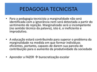 PEDAGOGIA TECNICISTA
• Para a pedagogia tecnicista a marginalidade não será
identificada com a ignorância nem será detectada a partir do
sentimento de rejeição. Marginalizado será o incompetente
(no sentido técnico da palavra), isto é, o ineficiente e
improdutivo.
• A educação estará contribuindo para superar o problema da
marginalidade na medida em que formar indivíduos
eficientes, portanto, capazes de darem sua parcela de
contribuição para o aumento da produtividade da sociedade
• Aprender a FAZER  burocratização escolar
 