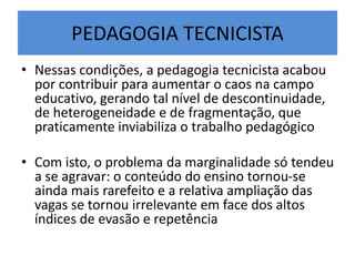 PEDAGOGIA TECNICISTA
• Nessas condições, a pedagogia tecnicista acabou
por contribuir para aumentar o caos na campo
educativo, gerando tal nível de descontinuidade,
de heterogeneidade e de fragmentação, que
praticamente inviabiliza o trabalho pedagógico
• Com isto, o problema da marginalidade só tendeu
a se agravar: o conteúdo do ensino tornou-se
ainda mais rarefeito e a relativa ampliação das
vagas se tornou irrelevante em face dos altos
índices de evasão e repetência
 