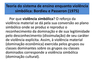 Teoria do sistema de ensino enquanto violência
simbólica: Bordieu e Passeron (1975)
Por que violência simbólica? O reforço da
violência material se dá pela sua conversão ao plano
simbólico onde se produz e reproduz o
reconhecimento da dominação e de sua legitimidade
pelo desconhecimento (dissimulação) de seu caráter
de violência explícita. Assim, à violência material
(dominação econômica) exercida pelos grupos ou
classes dominantes sobre os grupos ou classes
dominados corresponde a violência simbólica
(dominação cultural).
 