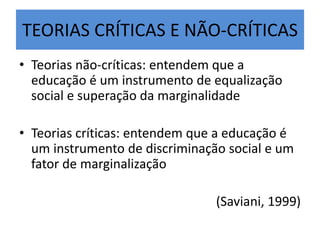 TEORIAS CRÍTICAS E NÃO-CRÍTICAS
• Teorias não-críticas: entendem que a
educação é um instrumento de equalização
social e superação da marginalidade
• Teorias críticas: entendem que a educação é
um instrumento de discriminação social e um
fator de marginalização
(Saviani, 1999)
 