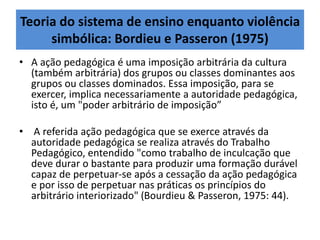 Teoria do sistema de ensino enquanto violência
simbólica: Bordieu e Passeron (1975)
• A ação pedagógica é uma imposição arbitrária da cultura
(também arbitrária) dos grupos ou classes dominantes aos
grupos ou classes dominados. Essa imposição, para se
exercer, implica necessariamente a autoridade pedagógica,
isto é, um "poder arbitrário de imposição”
• A referida ação pedagógica que se exerce através da
autoridade pedagógica se realiza através do Trabalho
Pedagógico, entendido "como trabalho de inculcação que
deve durar o bastante para produzir uma formação durável
capaz de perpetuar-se após a cessação da ação pedagógica
e por isso de perpetuar nas práticas os princípios do
arbitrário interiorizado" (Bourdieu & Passeron, 1975: 44).
 