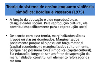 Teoria do sistema de ensino enquanto violência
simbólica: Bordieu e Passeron (1975)
• A função da educação é a de reprodução das
desigualdades sociais. Pela reprodução cultural, ela
contribui especificamente para a reprodução social
• De acordo com essa teoria, marginalizados são os
grupos ou classes dominados. Marginalizados
socialmente porque não possuem força material
(capital econômico) e marginalizados culturalmente,
porque não possuem força simbólica (capital cultural).
E a educação, longe de ser um fator de superação da
marginalidade, constitui um elemento reforçador da
mesma
 