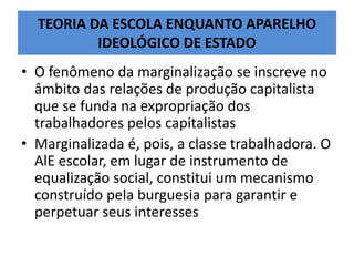 TEORIA DA ESCOLA ENQUANTO APARELHO
IDEOLÓGICO DE ESTADO
• O fenômeno da marginalização se inscreve no
âmbito das relações de produção capitalista
que se funda na expropriação dos
trabalhadores pelos capitalistas
• Marginalizada é, pois, a classe trabalhadora. O
AlE escolar, em lugar de instrumento de
equalização social, constitui um mecanismo
construído pela burguesia para garantir e
perpetuar seus interesses
 
