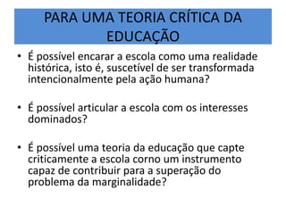 PARA UMA TEORIA CRÍTICA DA
EDUCAÇÃO
• É possível encarar a escola como uma realidade
histórica, isto é, suscetível de ser transformada
intencionalmente pela ação humana?
• É possível articular a escola com os interesses
dominados?
• É possível uma teoria da educação que capte
criticamente a escola corno um instrumento
capaz de contribuir para a superação do
problema da marginalidade?
 