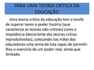PARA UMA TEORIA CRÍTICA DA
EDUCAÇÃO
Uma teoria crítica da educação tem a tarefa
de superar tanto o poder ilusório (que
caracteriza as teorias não-críticas) como a
impotência (decorrente das teorias crítico-
reprodutivistas), colocando nas mãos dos
educadores uma arma de luta capaz de permitir-
lhes o exercício de um poder real, ainda que
limitado.
 
