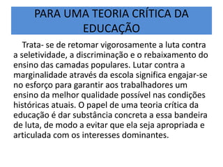 PARA UMA TEORIA CRÍTICA DA
EDUCAÇÃO
Trata- se de retomar vigorosamente a luta contra
a seletividade, a discriminação e o rebaixamento do
ensino das camadas populares. Lutar contra a
marginalidade através da escola significa engajar-se
no esforço para garantir aos trabalhadores um
ensino da melhor qualidade possível nas condições
históricas atuais. O papel de uma teoria crítica da
educação é dar substância concreta a essa bandeira
de luta, de modo a evitar que ela seja apropriada e
articulada com os interesses dominantes.
 