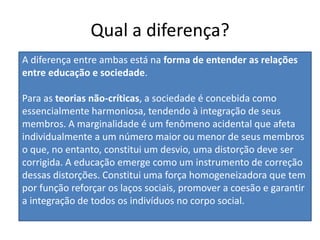 Qual a diferença?
A diferença entre ambas está na forma de entender as relações
entre educação e sociedade.
Para as teorias não-críticas, a sociedade é concebida como
essencialmente harmoniosa, tendendo à integração de seus
membros. A marginalidade é um fenômeno acidental que afeta
individualmente a um número maior ou menor de seus membros
o que, no entanto, constitui um desvio, uma distorção deve ser
corrigida. A educação emerge como um instrumento de correção
dessas distorções. Constitui uma força homogeneizadora que tem
por função reforçar os laços sociais, promover a coesão e garantir
a integração de todos os indivíduos no corpo social.
 