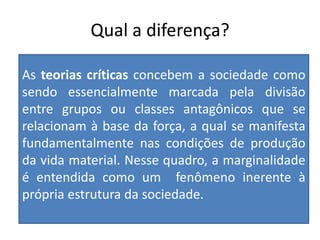 Qual a diferença?
As teorias críticas concebem a sociedade como
sendo essencialmente marcada pela divisão
entre grupos ou classes antagônicos que se
relacionam à base da força, a qual se manifesta
fundamentalmente nas condições de produção
da vida material. Nesse quadro, a marginalidade
é entendida como um fenômeno inerente à
própria estrutura da sociedade.
 