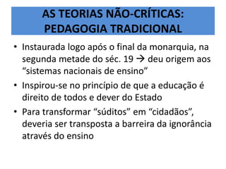 AS TEORIAS NÃO-CRÍTICAS:
PEDAGOGIA TRADICIONAL
• Instaurada logo após o final da monarquia, na
segunda metade do séc. 19  deu origem aos
“sistemas nacionais de ensino”
• Inspirou-se no princípio de que a educação é
direito de todos e dever do Estado
• Para transformar “súditos” em “cidadãos”,
deveria ser transposta a barreira da ignorância
através do ensino
 