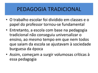 PEDAGOGIA TRADICIONAL
• O trabalho escolar foi dividido em classes e o
papel do professor tornou-se fundamental
• Entretanto, a escola com base na pedagogia
tradicional não conseguiu universalizar o
ensino, ao mesmo tempo em que nem todos
que saiam da escola se ajustavam à sociedade
burguesa da época
• Assim, começam a surgir volumosas críticas à
essa pedagogia
 