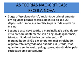 AS TEORIAS NÃO-CRÍTICAS:
ESCOLA NOVA
• Surge o “escolanovismo”, implantado primeiramente
em algumas poucas escolas, no início do séc. 20,
depois solicitando sua ampliação para toda a rede de
ensino
• Segundo essa nova teoria, a marginalidade deixa de ser
vista predominantemente sob o ângulo da ignorância,
isto é, o não domínio de conhecimentos. O
marginalizado já não é o ignorante, mas o rejeitado.
Alguém está integrado não quando é ilustrado, mas
quando se sente aceito pelo grupo e, através dele, pela
sociedade em seu conjunto.
 