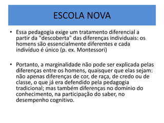 ESCOLA NOVA
• Essa pedagogia exige um tratamento diferencial a
partir da "descoberta" das diferenças individuais: os
homens são essencialmente diferentes e cada
indivíduo é único (p. ex. Montessori)
• Portanto, a marginalidade não pode ser explicada pelas
diferenças entre os homens, quaisquer que elas sejam:
não apenas diferenças de cor, de raça, de credo ou de
classe, o que já era defendido pela pedagogia
tradicional; mas também diferenças no domínio do
conhecimento, na participação do saber, no
desempenho cognitivo.
 